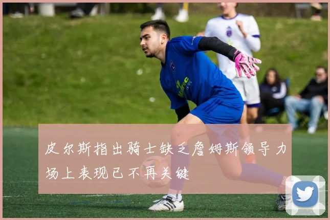 皮尔斯指出骑士缺乏詹姆斯领导力场上表现已不再关键