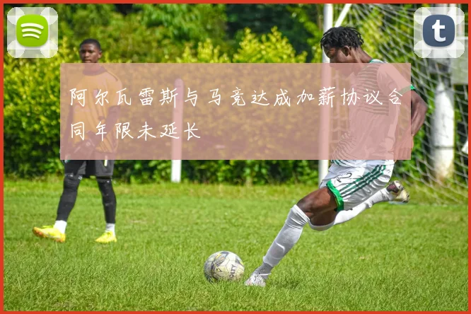 阿尔瓦雷斯与马竞达成加薪协议合同年限未延长