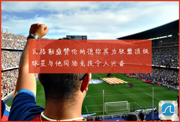 瓦格勒盛赞伦纳德称其为联盟顶级球星与他同场竞技令人兴奋