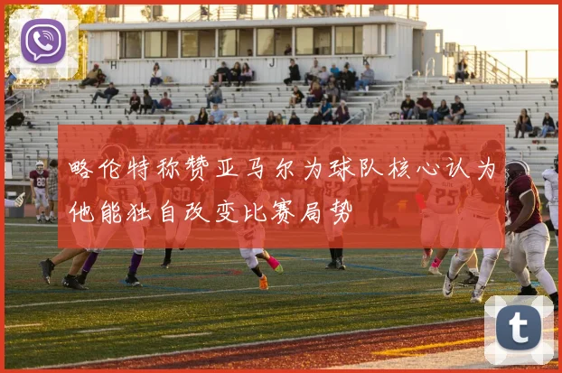 略伦特称赞亚马尔为球队核心认为他能独自改变比赛局势