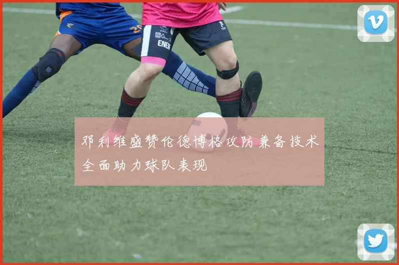 邓利维盛赞伦德博格攻防兼备技术全面助力球队表现