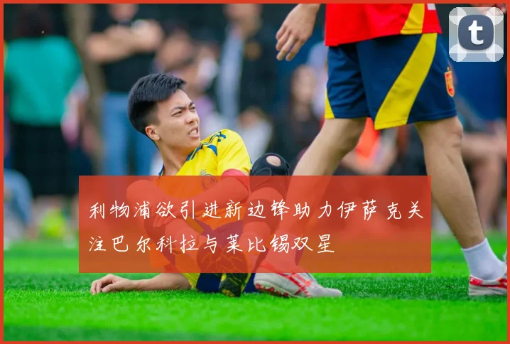 利物浦欲引进新边锋助力伊萨克关注巴尔科拉与莱比锡双星