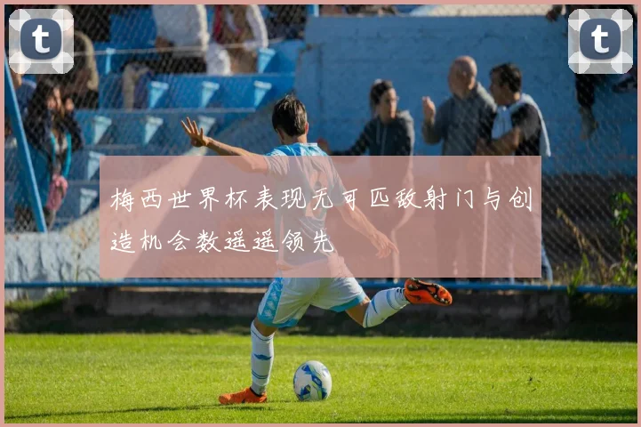 梅西世界杯表现无可匹敌射门与创造机会数遥遥领先