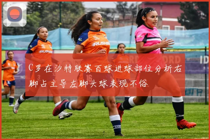 C罗在沙特联赛百球进球部位分析右脚占主导左脚头球表现不俗