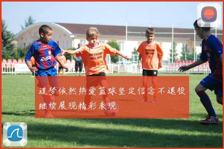 追梦依然热爱篮球坚定信念不退役继续展现精彩表现
