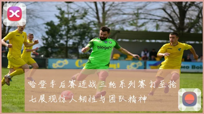 哈登季后赛连战三轮系列赛打至抢七展现惊人韧性与团队精神