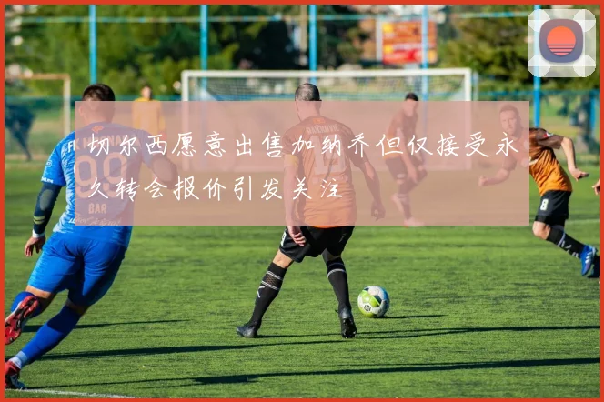 切尔西愿意出售加纳乔但仅接受永久转会报价引发关注