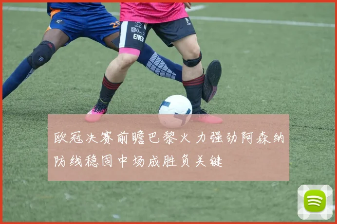欧冠决赛前瞻巴黎火力强劲阿森纳防线稳固中场成胜负关键