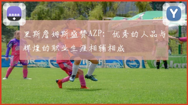 里斯詹姆斯盛赞AZP：优秀的人品与辉煌的职业生涯相辅相成