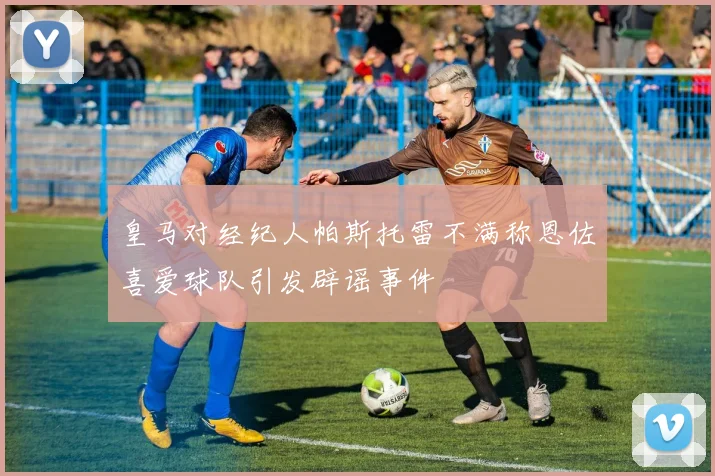 皇马对经纪人帕斯托雷不满称恩佐喜爱球队引发辟谣事件