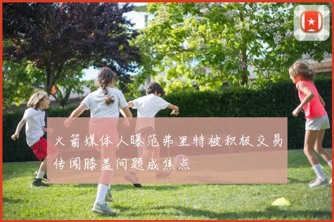 火箭媒体人曝范弗里特被积极交易传闻膝盖问题成焦点