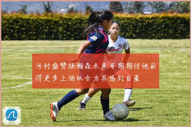 河村盛赞杨瀚森未来可期期待他获得更多上场机会为其感到自豪
