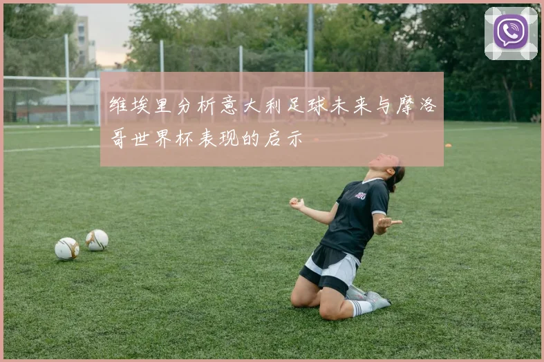 维埃里分析意大利足球未来与摩洛哥世界杯表现的启示