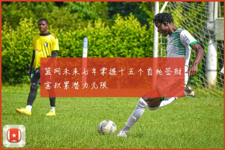 篮网未来七年掌握十五个首轮签财富积累潜力无限