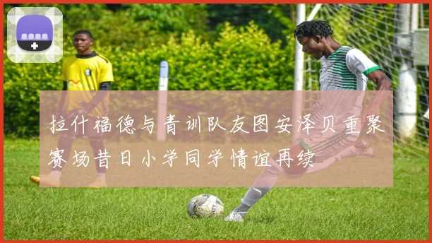 拉什福德与青训队友图安泽贝重聚赛场昔日小学同学情谊再续