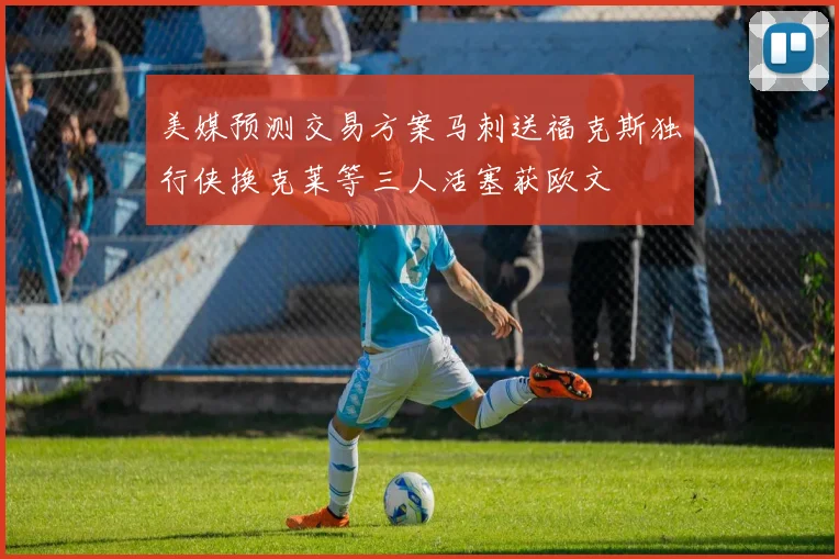 美媒预测交易方案马刺送福克斯独行侠换克莱等三人活塞获欧文