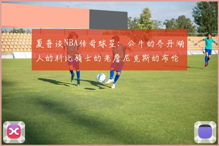 夏普谈NBA传奇球星：公牛的乔丹湖人的科比骑士的老詹尼克斯的布伦森
