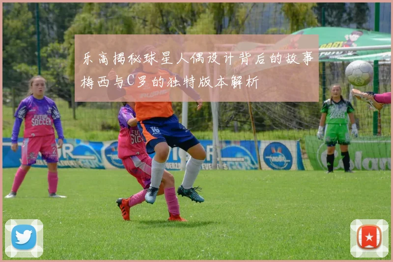 乐高揭秘球星人偶设计背后的故事梅西与C罗的独特版本解析