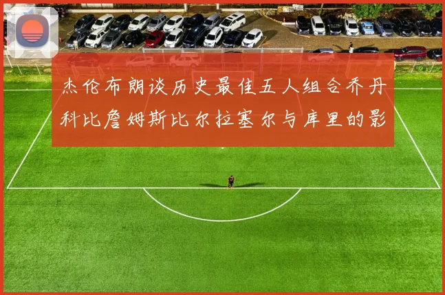 杰伦布朗谈历史最佳五人组合乔丹科比詹姆斯比尔拉塞尔与库里的影响力